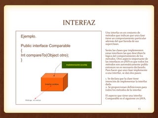 INTERFAZ
Ejemplo.
Public interface Comparable
{
Int compareTo(Object otro);
}

Una interfaz es un conjunto de
métodos que indican que una clase
tiene un comportamiento particular
además del que hereda de sus
superclases.
Serán las clases que implementen
estas interfaces las que describan la
lógica del comportamiento de los
métodos. Otro aspecto importante de
las interfaces en JAVA es que todos los
métodos son automáticamente public
entonces no es necesario declararlo.
Para hacer que una clase implemente
a una interfaz, se dan dos pasos:
1. Se declara que la clase tiene
intención de implementar la interfaz
dada.
2. Se proporcionan definiciones para
todos los métodos de la interfaz
El aspecto que tiene una interfaz
Comparable es el siguiente en JAVA.

11

 