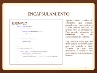 ENCAPSULAMIENTO
EJEMPLO

Significa reunir a todos los
elementos
que
pueden
considerarse pertenecientes
a una misma entidad, al
mismo nivel de abstracción.
Esto permite aumentar la
cohesión
de
los
componentes del sistema.
Hay muchos datos que no
tiene porque conocerlo aquel
que este usando la clase
Persona;
ya
que
son
inherentes al objeto y solo
controlan su funcionamiento
interno.

18

 