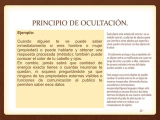 PRINCIPIO DE OCULTACIÓN.
Ejemplo:
Cuando alguien te ve puede saber
inmediatamente si eres hombre o mujer
(propiedad) o puede hablarte y obtener una
respuesta procesada (método); también puede
conocer el color de tu cabello y ojos.
En cambio, jamás sabrá que cantidad de
energía exacta tienes o cuantas neuronas te
quedan, ni siquiera preguntándote ya que
ninguna de tus propiedades externas visibles o
funciones de comunicación al publico te
permiten saber esos datos

Cada objeto está aislado del exterior, es un
módulo natural, y cada tipo de objeto expone
una interfaz a otros objetos que especifica
cómo pueden interactuar con los objetos de
la clase
. El aislamiento protege a las propiedades de
un objeto contra su modificación por quien no
tenga derecho a acceder a ellas, solamente
los propios métodos internos del objeto
pueden acceder a su estado.

Esto asegura que otros objetos no pueden
cambiar el estado interno de un objeto de
maneras inesperadas, eliminando efectos
secundarios e interacciones
inesperadas.Algunos lenguajes relajan esto,
permitiendo un acceso directo a los datos
internos del objeto de una manera controlada
y limitando el grado de abstracción. La
aplicación entera se reduce a un
rompecabezas de objetos.
20

 