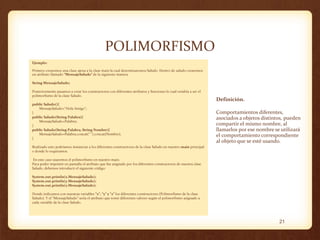 POLIMORFISMO
Ejemplo:
Primero crearemos una clase ajena a la clase main la cual denominaremos Saludo. Dentro de saludo crearemos
un atributo llamado “MensajeSaludo” de la siguiente manera.
String MensajeSaludo;
Posteriormente pasamos a crear los constructores con diferentes atributos y funciones lo cual vendría a ser el
polimorfismo de la clase Saludo.
public Saludo(){
MensajeSaludo="Hola Amigo";
}
public Saludo(String Palabra){
MensajeSaludo=Palabra;
}
public Saludo(String Palabra, String Nombre){
MensajeSaludo=Palabra.concat(" ").concat(Nombre);
}

Definición.

Comportamientos diferentes,
asociados a objetos distintos, pueden
compartir el mismo nombre, al
llamarlos por ese nombre se utilizará
el comportamiento correspondiente
al objeto que se esté usando.

Realizado esto podríamos instanciar a los diferentes constructores de la clase Saludo en nuestro main principal
o donde lo requiramos.
En este caso usaremos el polimorfismo en nuestro main.
Para poder imprimir en pantalla el atributo que fue asignado por los diferentes constructores de nuestra clase
Saludo, debemos introducir el siguiente código:
System.out.println(x.MensajeSaludo);
System.out.println(y.MensajeSaludo);
System.out.println(z.MensajeSaludo);
Donde indicamos con nuestras variables “x”, “y” y “z” los diferentes constructores (Polimorfismo de la clase
Saludo). Y el “MensajeSaludo” sería el atributo que tomó diferentes valores según el polimorfismo asignado a
cada variable de la clase Saludo.

21

 