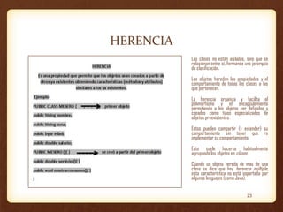 HERENCIA
Las clases no están aisladas, sino que se
relacionan entre sí, formando una jerarquía
de clasificación.

Los objetos heredan las propiedades y el
comportamiento de todas las clases a las
que pertenecen.
La herencia organiza y facilita el
polimorfismo y el encapsulamiento
permitiendo a los objetos ser definidos y
creados como tipos especializados de
objetos preexistentes.

Estos pueden compartir (y extender) su
comportamiento sin tener que re
implementar su comportamiento.
Esto suele hacerse habitualmente
agrupando los objetos en clases.
Cuando un objeto hereda de más de una
clase se dice que hay herencia múltiple;
esta característica no está soportada por
algunos lenguajes (como Java).
23

 