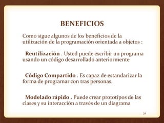 BENEFICIOS
Como sigue algunos de los beneficios de la
utilización de la programación orientada a objetos :
Reutilización . Usted puede escribir un programa
usando un código desarrollado anteriormente

Código Compartido . Es capaz de estandarizar la
forma de programar con tras personas.
Modelado rápido . Puede crear prototipos de las
clases y su interacción a través de un diagrama
24

 