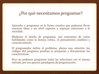 ¿Por qué necesitamos programar?
Aprender a programar es la forma creativa que podemos llevar
nuestras ideas a un nivel superior y expresar soluciones a la
sociedad.
Mediante el diseño de programas, nos enteramos de varias
habilidades como la lectura crítica, el pensamiento analítico y
creación síntesis.
El programador define el problema, planea una solución, los
códigos del programa prueban la propuesta y documentan las
características.

Pero no podemos programar todas las soluciones con el mismo
método, por eso aparece paradigmas de programación.

 