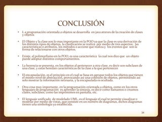 CONCLUSIÓN
•

L a programación orientada a objetos se desarrolla en java atreves de la creación de clases
y objetos

•

El Objeto y la clase son lo mas importante en la POO ya que la clase es una derivación de
los distintos tipos de objetos, la clasificación se realiza por medio de tres aspectos; las
características o atributos, los métodos o accione que realiza y los eventos que son la
forma de relacionarse con otros objetos.

•

Existe, el polimorfismo en la POO, es una característica la cual nos dice que un objeto
puede adoptar distintos comportamientos.

•

La herencia se presenta, en los objetos al pertenecer a otra clase, es decir son subclases de
una clase, y estas heredan características de la clase a la que pertenecen

•

El encapsulación, es el principio en el cual se basa en agrupar todos los objetos que tienen
el mismo nivel de abstracción, provocando asi una cohesión de objetos, permitiendo así
solo mostrar la información necesaria, y la encapsulada es ocultada.

•

Otra cosa muy importante, en la programación orientada a objetos, como en los otros
lenguajes de programación es aprender la sintaxis, es decir como llamamos o creamos
clases, subclases, como las imprimimos en pantalla, etc.

•

El lenguaje unificado de modelado UML, es el lenguaje el cual te permite visualizar o
modelar por medio de vistas, que consiste en un numero de diagramas, dichos diagramas
tienen una simbología ya establecida.
34

 