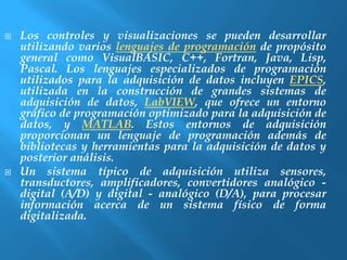  Los controles y visualizaciones se pueden desarrollar 
utilizando varios lenguajes de programación de propósito 
general como VisualBASIC, C++, Fortran, Java, Lisp, 
Pascal. Los lenguajes especializados de programación 
utilizados para la adquisición de datos incluyen EPICS, 
utilizada en la construcción de grandes sistemas de 
adquisición de datos, LabVIEW, que ofrece un entorno 
gráfico de programación optimizado para la adquisición de 
datos, y MATLAB. Estos entornos de adquisición 
proporcionan un lenguaje de programación además de 
bibliotecas y herramientas para la adquisición de datos y 
posterior análisis. 
 Un sistema típico de adquisición utiliza sensores, 
transductores, amplificadores, convertidores analógico - 
digital (A/D) y digital - analógico (D/A), para procesar 
información acerca de un sistema físico de forma 
digitalizada. 
