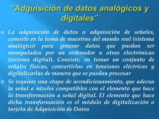  La adquisición de datos o adquisición de señales, 
consiste en la toma de muestras del mundo real (sistema 
analógico) para generar datos que puedan ser 
manipulados por un ordenador u otras electrónicas 
(sistema digital). Consiste, en tomar un conjunto de 
señales físicas, convertirlas en tensiones eléctricas y 
digitalizarlas de manera que se puedan procesar 
 Se requiere una etapa de acondicionamiento, que adecua 
la señal a niveles compatibles con el elemento que hace 
la transformación a señal digital. El elemento que hace 
dicha transformación es el módulo de digitalización o 
tarjeta de Adquisición de Datos 
 