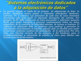  En general cuando se habla de un sistema de adquisición de dato. Se 
pueden identificar cuatro partes o elementos principales: hardware, 
software, PC y sensores. Las funciones de cada uno de estos elementos 
determinan una gran parte el adecuado desempeño del sistema. Por 
ejemplo: la PC debe contar con un buen procesador o suficiente memoria 
RAM para poder transferir y procesar continuamente todos los datos 
adquiridos, de lo contrario la velocidad máxima de lectura se limitara. El 
software de aplicación debe ser poderoso para analizar y presentar la 
información correctamente al usuario, además debe ser flexible para poder 
evolucionar conforme cambien las necesidades de la aplicación. Por otro 
lado, una elección correcta de los sensores y del hardware para el 
acondicionamiento y conversión de señales en clave para obtener una 
lectura correcta de las señales. 
 