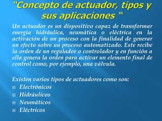 Un actuador es un dispositivo capaz de transformar 
energía hidráulica, neumática o eléctrica en la 
activación de un proceso con la finalidad de generar 
un efecto sobre un proceso automatizado. Este recibe 
la orden de un regulador o controlador y en función a 
ella genera la orden para activar un elemento final de 
control como, por ejemplo, una válvula. 
Existen varios tipos de actuadores como son: 
 Electrónicos 
 Hidráulicos 
 Neumáticos 
 Eléctricos 
 