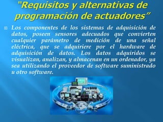  Los componentes de los sistemas de adquisición de 
datos, poseen sensores adecuados que convierten 
cualquier parámetro de medición de una señal 
eléctrica, que se adquiriere por el hardware de 
adquisición de datos. Los datos adquiridos se 
visualizan, analizan, y almacenan en un ordenador, ya 
sea utilizando el proveedor de software suministrado 
u otro software. 
 