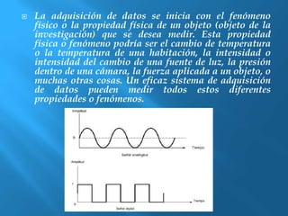  La adquisición de datos se inicia con el fenómeno 
físico o la propiedad física de un objeto (objeto de la 
investigación) que se desea medir. Esta propiedad 
física o fenómeno podría ser el cambio de temperatura 
o la temperatura de una habitación, la intensidad o 
intensidad del cambio de una fuente de luz, la presión 
dentro de una cámara, la fuerza aplicada a un objeto, o 
muchas otras cosas. Un eficaz sistema de adquisición 
de datos pueden medir todos estos diferentes 
propiedades o fenómenos. 
 