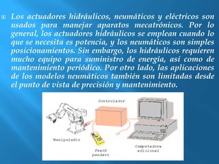  Los actuadores hidráulicos, neumáticos y eléctricos son 
usados para manejar aparatos mecatrónicos. Por lo 
general, los actuadores hidráulicos se emplean cuando lo 
que se necesita es potencia, y los neumáticos son simples 
posicionamientos. Sin embargo, los hidráulicos requieren 
mucho equipo para suministro de energía, así como de 
mantenimiento periódico. Por otro lado, las aplicaciones 
de los modelos neumáticos también son limitadas desde 
el punto de vista de precisión y mantenimiento. 
 