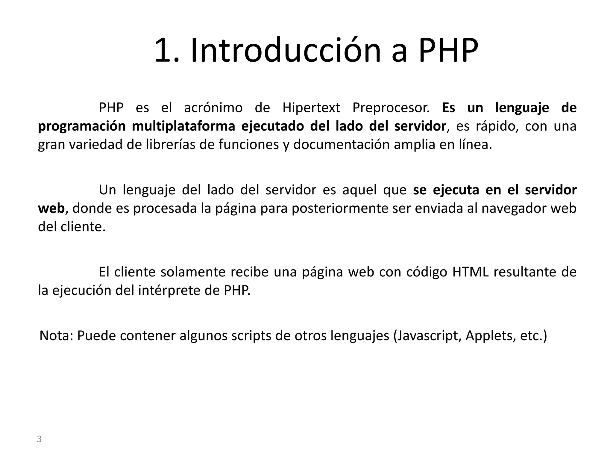 1. Introducción a PHP
          PHP es el acrónimo de Hipertext Preprocesor. Es un lenguaje de
programación multiplataforma ejecutado del lado del servidor, es rápido, con una
gran variedad de librerías de funciones y documentación amplia en línea.

           Un lenguaje del lado del servidor es aquel que se ejecuta en el servidor
web, donde es procesada la página para posteriormente ser enviada al navegador web
del cliente.

          El cliente solamente recibe una página web con código HTML resultante de
la ejecución del intérprete de PHP.

Nota: Puede contener algunos scripts de otros lenguajes (Javascript, Applets, etc.)




3
 