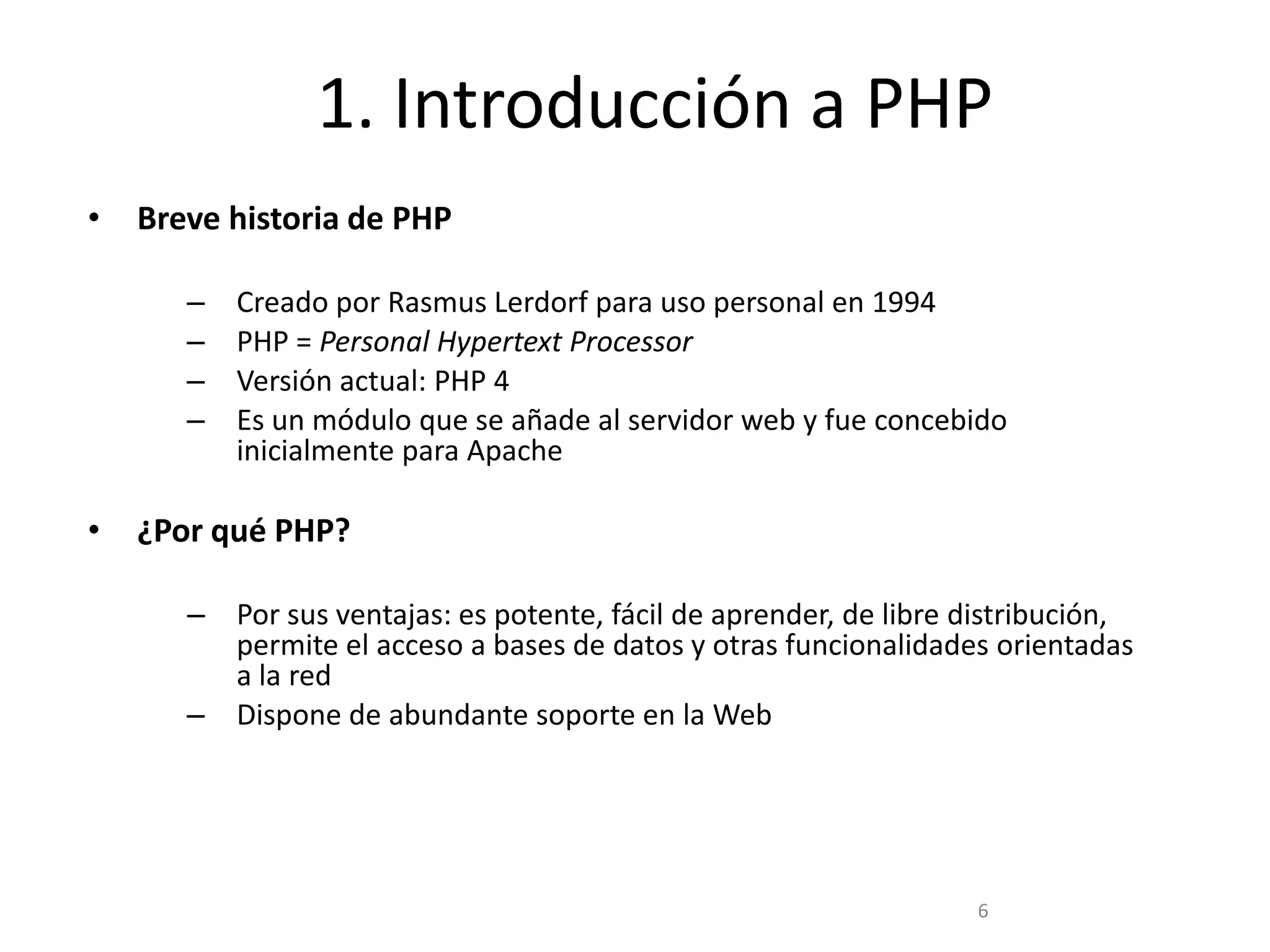 1. Introducción a PHP
•   Breve historia de PHP

       –   Creado por Rasmus Lerdorf para uso personal en 1994
       –   PHP = Personal Hypertext Processor
       –   Versión actual: PHP 4
       –   Es un módulo que se añade al servidor web y fue concebido
           inicialmente para Apache

•   ¿Por qué PHP?

       – Por sus ventajas: es potente, fácil de aprender, de libre distribución,
         permite el acceso a bases de datos y otras funcionalidades orientadas
         a la red
       – Dispone de abundante soporte en la Web




                                                                   6
 