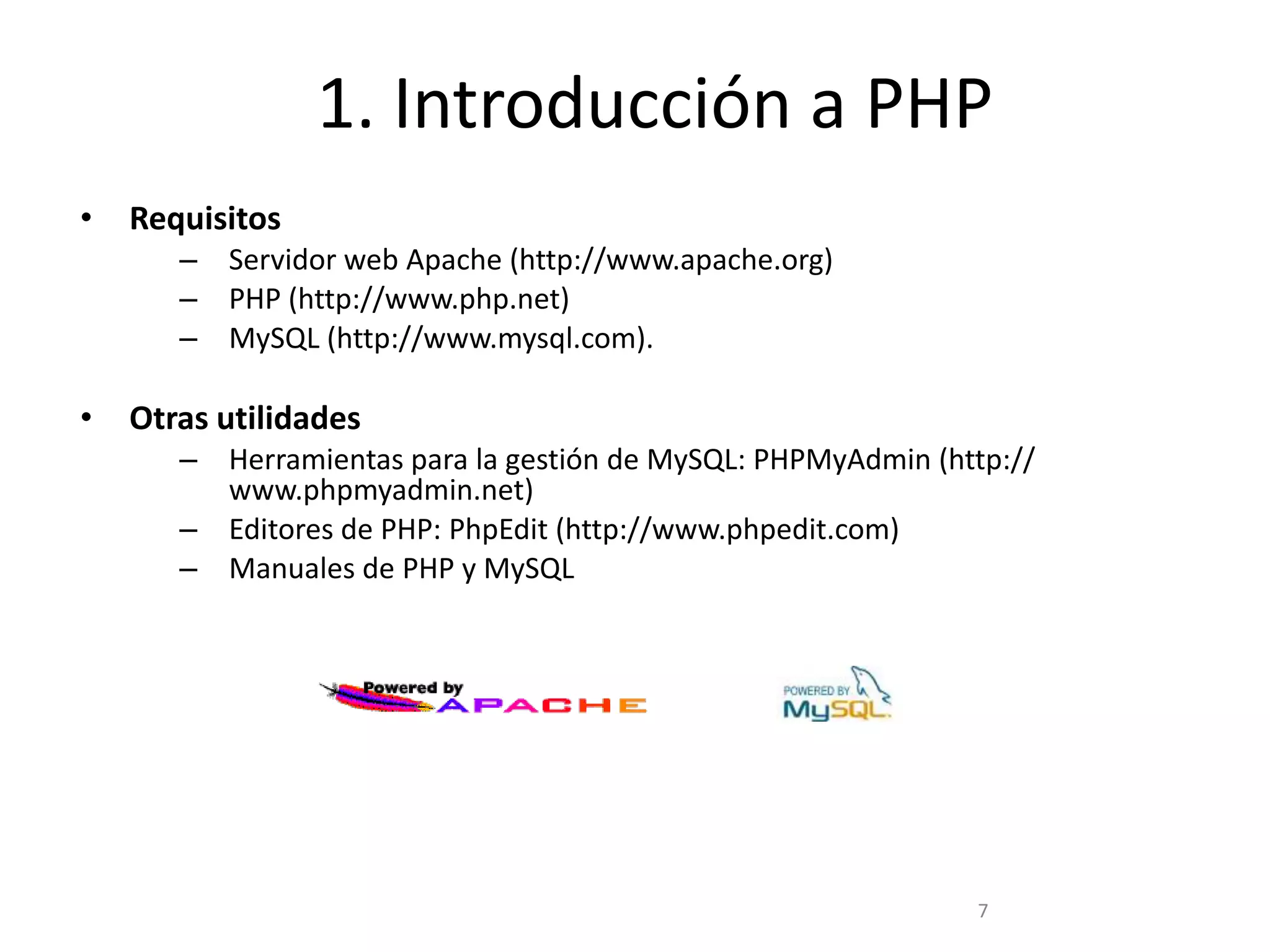 1. Introducción a PHP
•   Requisitos
       – Servidor web Apache (http://www.apache.org)
       – PHP (http://www.php.net)
       – MySQL (http://www.mysql.com).

•   Otras utilidades
       – Herramientas para la gestión de MySQL: PHPMyAdmin (http://
         www.phpmyadmin.net)
       – Editores de PHP: PhpEdit (http://www.phpedit.com)
       – Manuales de PHP y MySQL




                                                              7
 