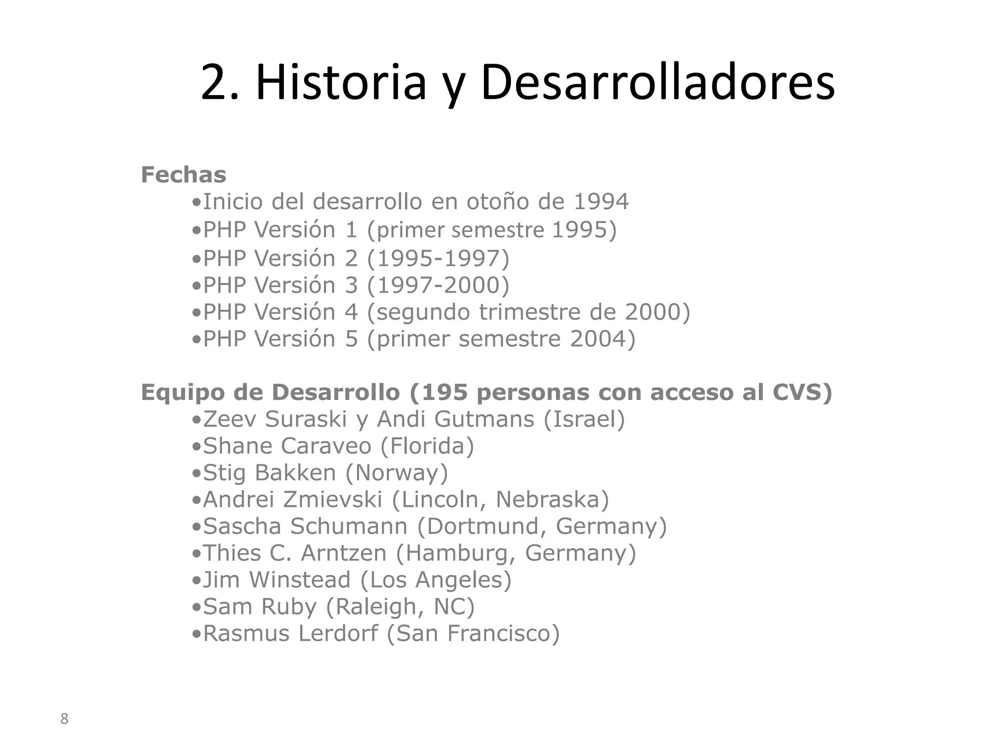 2. Historia y Desarrolladores
    Fechas
       •Inicio del desarrollo en otoño de 1994
       •PHP Versión 1 (primer semestre 1995)
       •PHP Versión 2 (1995-1997)
       •PHP Versión 3 (1997-2000)
       •PHP Versión 4 (segundo trimestre de 2000)
       •PHP Versión 5 (primer semestre 2004)

    Equipo de Desarrollo (195 personas con acceso al CVS)
       •Zeev Suraski y Andi Gutmans (Israel)
       •Shane Caraveo (Florida)
       •Stig Bakken (Norway)
       •Andrei Zmievski (Lincoln, Nebraska)
       •Sascha Schumann (Dortmund, Germany)
       •Thies C. Arntzen (Hamburg, Germany)
       •Jim Winstead (Los Angeles)
       •Sam Ruby (Raleigh, NC)
       •Rasmus Lerdorf (San Francisco)


8
 