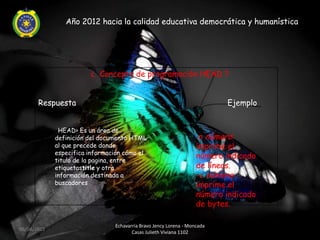 Año 2012 hacia la calidad educativa democrática y humanística




                        ¿ Concepto de programación HEAD ?


       Respuesta                                                          Ejemplo


             <HEAD> Es un área de
             definición del documento HTML                         -n número:
             al que precede donde                                  imprime el
             especifica información cómo el
             titulo de la pagina, entre
                                                                   número indicado
             etiquetastitle y otra                                 de líneas.
             información destinada a                               -c número:
             buscadores                                            imprime el
                                                                   número indicado
                                                                   de bytes.

                                Echavarria Bravo Jency Lorena - Moncada
06/04/2012
                                       Casas Julieth Viviana 1102
 