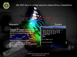 Año 2012 hacia la calidad educativa democrática y humanística




                          ¿ Que significa lenguaje de maquina ?


       Respuesta                                                          Ejemplo

        Lenguaje de máquina es el sistema de
        códigos directamente interpretable
        por un circuito micro programable,
        como el microprocesador de
        una computadora o el micro
        controlador de un autómata. Este
        lenguaje está compuesto por un
        conjunto de instrucciones que
        determinan acciones a ser tomadas por
        la máquina




                                Echavarria Bravo Jency Lorena - Moncada
06/04/2012
                                       Casas Julieth Viviana 1102
 