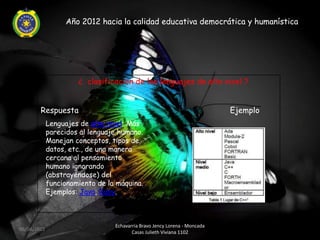 Año 2012 hacia la calidad educativa democrática y humanística




                      ¿ clasificación de los lenguajes de alto nivel ?


        Respuesta                                                          Ejemplo
             Lenguajes de alto nivel: Más
             parecidos al lenguaje humano.
             Manejan conceptos, tipos de
             datos, etc., de una manera
             cercana al pensamiento
             humano ignorando
             (abstrayéndose) del
             funcionamiento de la máquina.
             Ejemplos: Java, Ruby.



                                 Echavarria Bravo Jency Lorena - Moncada
06/04/2012
                                        Casas Julieth Viviana 1102
 