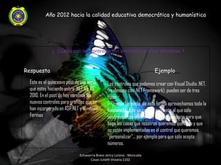 Año 2012 hacia la calidad educativa democrática y humanística




                     ¿ Cuales son los controles del ambiente grafico Windows ?


     Respuesta                                                                 Ejemplo

         Este es el quinceavo post de una serie      Los controles que podemos crear con Visual Studio .NET,
         que estoy haciendo sobre .NET 4 y VS        (realmente con .NET Framework), pueden ser de tres
         2010. En el post de hoy veremos los         tipos:
         nuevos controles para gráficas que se       1- Usando herencia, de esta forma aprovechamos toda la
         han incorporado en ASP.NET y Windows        funcionalidad de un control existente al que sólo
         Formas                                      tendremos que indicarle el código necesario para que
                                                     haga las cosas que nosotros queremos que haga y que
                                                     no estén implementadas en el control que queremos
                                                     "personalizar"... por ejemplo para que sólo acepte
                                                     números.

                                    Echavarria Bravo Jency Lorena - Moncada
06/04/2012
                                           Casas Julieth Viviana 1102
 