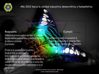 Año 2012 hacia la calidad educativa democrática y humanística




                         ¿ Cuales son las etapas de un algoritmo?


Respuesta                                                                       Ejemplo
Análisis de proceso implica que hace el programa.
Diseño implica como se hace o realiza la tarea         El problema consiste en encontrar el
(problema) solicitado                                  máximo de un conjunto de números. Para
En el diseño:                                          un ejemplo más complejo véase Algoritmo
                                                       de Euclides
El todo es la sumatoria de las partes.
Divide el todo en varias partes.
En la resolución de un problema complejo, se
divide en varios sub problemas y seguidamente se
vuelven a dividir los sub problemas en otros mas
sencillos, hasta que puedan implementarse en el
computador
                                      Echavarria Bravo Jency Lorena - Moncada
 06/04/2012
                                             Casas Julieth Viviana 1102
 