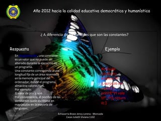 Año 2012 hacia la calidad educativa democrática y humanística




                      ¿ A diferencia de las variables que son las constantes?


Respuesta                                                                    Ejemplo
   En programación, una constante
   es un valor que no puede ser
   alterado durante la ejecución de
   un programa.
   Una constante corresponde a una                                      #include
   longitud fija de un área reservada                                   <stdio.h>
   en la memoria principal del                                          #define PI
   ordenador, donde el programa
                                                                        3.1415926 int
   almacena valores fijos.
   Por ejemplo:                                                         main() {
   El valor de pi = 3.1416                                              printf("Pi vale
   Por conveniencia, el nombre de las                                   %f", PI); return
   constantes suele escribirse en
   mayúsculas en la mayoría de                                          0; }
   lenguajes.
                                   Echavarria Bravo Jency Lorena - Moncada
06/04/2012
                                          Casas Julieth Viviana 1102
 