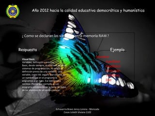 Año 2012 hacia la calidad educativa democrática y humanística




             ¿ Como se declaran las variables en la memoria RAM ?


       Respuesta                                                                        Ejemplo
                                                                                 Nombre
             Visual Basic
             Variables, definición y entorno                                         Apellido1
             Basic, desde siempre, al contrario de otros                             Apellido2
             sistemas de programación, no exigió la
             definición previa de una variable. Una                                  Dirección
             variable, como Vd. seguro que conoce, es                                Teléfono
             un nombre que en el programa le
             asignamos a un dato. Ese dato podrá                                     DNI
             cambiar. Piense por ejemplo, en un
             programa consistente en la toma de datos
             de los alumnos de un centro escolar.




                                             Echavarria Bravo Jency Lorena - Moncada
06/04/2012
                                                    Casas Julieth Viviana 1102
 