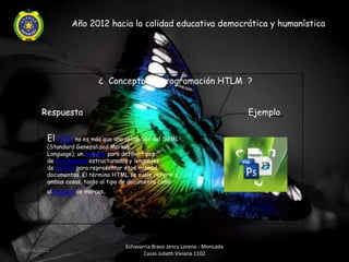 Año 2012 hacia la calidad educativa democrática y humanística




                           ¿ Concepto de programación HTLM ?


       Respuesta                                                              Ejemplo

         El HTML no es más que una aplicación del SGML
         (Standard Generalized Markup
         Language), un sistema para definir tipos
         de documentos estructurados y lenguajes
         de marcas para representar esos mismos
         documentos. El término HTML se suele referir a
         ambas cosas, tanto al tipo de documento como
         allenguaje de marcas.




                                    Echavarria Bravo Jency Lorena - Moncada
06/04/2012
                                           Casas Julieth Viviana 1102
 