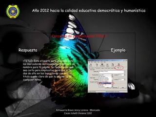 Año 2012 hacia la calidad educativa democrática y humanística




                                  ¿ Concepto de programación TITLE ?


       Respuesta                                                                 Ejemplo

             <TITLE> Esta etiqueta será utilizada para
             los marcadores del navegador y definirá un
             nombre para tu página, te recomiendo que
             sea corto pero explicativo para que si te
             das de alta en los buscadores con solo el
             titulo quede claro de que tu página va de
             cualquier tema.




                                       Echavarria Bravo Jency Lorena - Moncada
06/04/2012
                                              Casas Julieth Viviana 1102
 