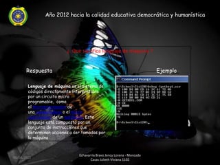 Año 2012 hacia la calidad educativa democrática y humanística




                          ¿ Que significa lenguaje de maquina ?


       Respuesta                                                          Ejemplo

        Lenguaje de máquina es el sistema de
        códigos directamente interpretable
        por un circuito micro
        programable, como
        el microprocesador de
        una computadora o el micro
        controlador de un autómata. Este
        lenguaje está compuesto por un
        conjunto de instrucciones que
        determinan acciones a ser tomadas por
        la máquina



                                Echavarria Bravo Jency Lorena - Moncada
06/04/2012
                                       Casas Julieth Viviana 1102
 