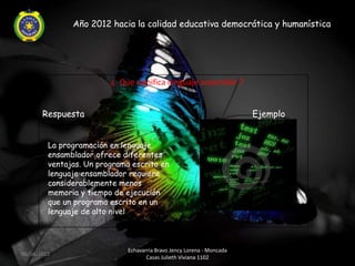 Año 2012 hacia la calidad educativa democrática y humanística




                         ¿ Que significa lenguaje assembler ?


       Respuesta                                                        Ejemplo


         La programación en lenguaje
         ensamblador ofrece diferentes
         ventajas. Un programa escrito en
         lenguaje ensamblador requiere
         considerablemente menos
         memoria y tiempo de ejecución
         que un programa escrito en un
         lenguaje de alto nivel.



                              Echavarria Bravo Jency Lorena - Moncada
06/04/2012
                                     Casas Julieth Viviana 1102
 