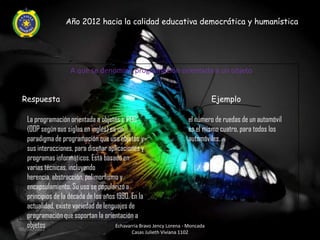 Año 2012 hacia la calidad educativa democrática y humanística




                    A que se denomina programación orientada a un objeto


 Respuesta                                                                   Ejemplo

   La programación orientada a objetos o POO                           el número de ruedas de un automóvil
   (OOP según sus siglas en inglés) es un                              es el mismo cuatro, para todos los
   paradigma de programación que usa objetos y                         automóviles.
   sus interacciones, para diseñar aplicaciones y
   programas informáticos. Está basado en
   varias técnicas, incluyendo
   herencia, abstracción, polimorfismo y
   encapsulamiento. Su uso se popularizó a
   principios de la década de los años 1990. En la
   actualidad, existe variedad de lenguajes de
   programación que soportan la orientación a
   objetos
06/04/2012
                                      Echavarria Bravo Jency Lorena - Moncada
                                             Casas Julieth Viviana 1102
 
