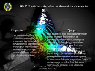 Año 2012 hacia la calidad educativa democrática y humanística




                                               ¿Qué son los eventos?


       Respuesta                                                                   Ejemplo
                                                      Visual Basic es uno de los lenguajes de programación
         La programación dirigida por
                                                      que más entusiasmo despiertan entre los
         eventos es un paradigma de
                                                      programadores de computadoras, tanto expertos
         programación en el que tanto la
                                                      como novatos. En el caso de los programadores
         estructura como la ejecución de los
                                                      expertos por la facilidad con la que desarrollan
         programas van determinados por
                                                      aplicaciones complejas en poquísimo tiempo
         los sucesos que ocurran en el
                                                      (comparado con lo que cuesta programar en Visual
         sistema, definidos por el usuario o
                                                      C++, por ejemplo). En el caso de los programadores
         que ellos mismos provoquen
                                                      novatos por el hecho de ver de lo que son capaces a
                                                      los pocos minutos de empezar su aprendizaje. El precio
                                                      que hay que pagar por utilizar Visual Basic es una
                                                      menor velocidad o eficiencia en las aplicaciones
                                    Echavarria Bravo Jency Lorena - Moncada
06/04/2012
                                           Casas Julieth Viviana 1102
 
