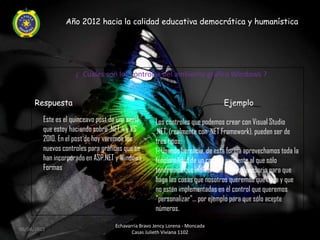 Año 2012 hacia la calidad educativa democrática y humanística




                     ¿ Cuales son los controles del ambiente grafico Windows ?


     Respuesta                                                                Ejemplo

         Este es el quinceavo post de una serie      Los controles que podemos crear con Visual Studio
         que estoy haciendo sobre .NET 4 y VS        .NET, (realmente con .NET Framework), pueden ser de
         2010. En el post de hoy veremos los         tres tipos:
         nuevos controles para gráficas que se       1- Usando herencia, de esta forma aprovechamos toda la
         han incorporado en ASP.NET y Windows        funcionalidad de un control existente al que sólo
         Formas                                      tendremos que indicarle el código necesario para que
                                                     haga las cosas que nosotros queremos que haga y que
                                                     no estén implementadas en el control que queremos
                                                     "personalizar"... por ejemplo para que sólo acepte
                                                     números.

                                    Echavarria Bravo Jency Lorena - Moncada
06/04/2012
                                           Casas Julieth Viviana 1102
 
