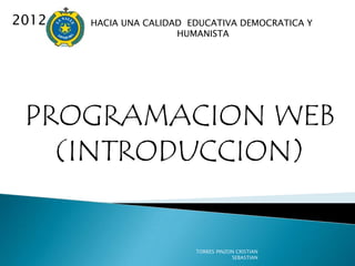 2012   HACIA UNA CALIDAD EDUCATIVA DEMOCRATICA Y
                       HUMANISTA




 PROGRAMACION WEB
   (INTRODUCCION)


                          TORRES PINZON CRISTIAN
                                      SEBASTIAN
 