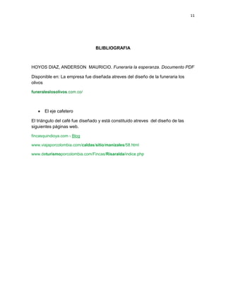 11
BLIBLIOGRAFIA
HOYOS DIAZ, ANDERSON MAURICIO. Funeraria la esperanza. Documento PDF
Disponible en: La empresa fue diseñada atreves del diseño de la funeraria los
olivos
funeraleslosolivos
El eje cafetero
El triángulo del café fue diseñado y está constituido atreves del diseño de las
siguientes páginas web.
fincasquindioya.com › Blog
www.viajaporcolombia.com/caldas/sitio/manizales
www.deturismoporcolombia.com/Fincas/Risaralda
 