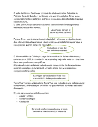 8
El Valle de Cócora: Es el hogar principal del árbol nacional de Colombia, la
Palmade Cera del Quindío, y también de una gran diversidad de flora y fauna
considerablemente en peligro de extinción, resguardada bajo el estado de parque
nacional natural.
El valle, y el municipio cercano de Salento, se encuentran entre los primeros
destinos turísticos de Colombia.
Panaca: Es un puente interactivo entre la ciudad y el campo, en donde a través
dela interactividad, el aprendizaje y la diversión con propósito logra dejar claro a
sus visitantes que Sin campo no hay ciudad.
El Museo del Oro de Quimbaya:Luego de la modificación de las salas de oro y
cerámica en el 2003, la compilación fue ampliada y mejorada, teniendo como base
duras averiguaciones museográficas.
Además del museo, esta área cultural cuenta con un centro de documentación
regional, una sala de lectura infantil, un teatro al aire libre y un espacio de
exposiciones temporales.
Tierra Viva Termales y Naturaleza: Tierra Viva está rodeada de una belleza natural
extraordinaria, atravesada por un sonoro río que amenizará su visita a esta tierra
de encanto.
En este agroecoparque usted encontrará:
Aguas Termales
Sendero ecológico
Cabalgatas
La palma de cera en el
sector izquierdo del texto
Se ilustrara el logo del
sitio turístico al costado
izquierdo
La imagen será la sala donde se vera
una exhibición de las partes del museo
Se tendrá una hermosa cabaña y al fondo
tendremos una cascada con montañas
 