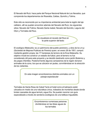 9
El Nevado del Ruíz: hace parte del Parque Nacional Natural de Los Nevados, que
comprende los departamentos de Risaralda, Caldas, Quindío y Tolima.
Este sitio es reconocido por su importancia ambiental para toda la región del eje
cafetero, allí se pueden encontrar además del Nevado del Ruíz, los siguientes
sitios: Nevado del Tolima, Nevado Santa Isabel, Nevado del Quindío, Laguna del
Otún y Termales del Ruiz.
El zoológico Matecaña: es un patrimonio del pueblo pereirano, y obra de la s.m.p
(Sociedad de Mejoras Publicas de Pereira) quien, en enero 26 de 1951, compró
mediante gestión propia, las 17 hectareas de terreno de la finca Matecaña. Su
objetivo inicial era construir un estadio de futbol, pero el terreno no fue
considerado útil para este proyecto y se decidió destinarlo como jardín Botánico y
de juegos infantiles. Posteriormente algunos campesinos de la región donaron
animales de la zona, los que se ubicaron en jaulas, convirtiéndose en la atracción
de los visitantes.
Termales de Santa Rosa de Cabal:Tanto el hotel como el balneario están
ubicados en medio de una naturaleza única, rodeados de montañas desde donde
brotan cascadas de agua termal y agua fría. Se pueden recorrer con guía
especializado a través de senderos ecológicos de una belleza inigualable.
Se visualizara el nevado del Ruiz en
la parte superior del texto
En esta imagen encontraremos distintos animales con un
paisaje espectacular
Encontraremos numerosas personas
divirtiéndose en las tibias aguas de
los termales
 