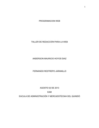 1
PROGRAMACION WEB
TALLER DE REDACCIÓN PARA LA WEB
ANDERSON MAURICIO HOYOS DIAZ
FERNANDO RESTREPO JARAMILLO
AGOSTO 02 DE 2013
EAM
EACULA DE ADMINISTRACIÓN Y MERCADOTECNIA DEL QUINDIÓ
 