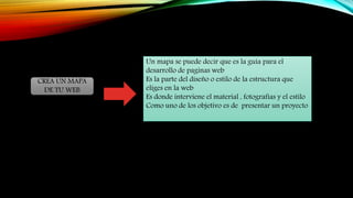 CREA UN MAPA
DE TU WEB
Un mapa se puede decir que es la guía para el
desarrollo de paginas web
Es la parte del diseño o estilo de la estructura que
eliges en la web
Es donde interviene el material , fotografías y el estilo
Como uno de los objetivo es de presentar un proyecto
 