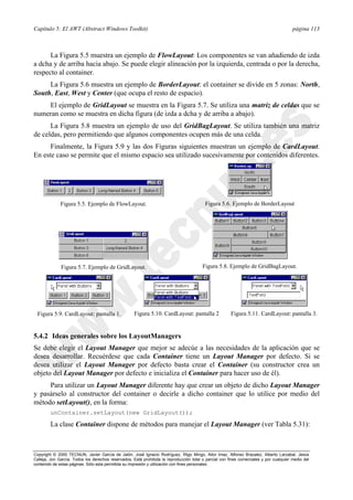 Capítulo 5: El AWT (Abstract Windows Toolkit) página 113
Copyright © 2000 TECNUN, Javier García de Jalón, José Ignacio Rodríguez, Íñigo Mingo, Aitor Imaz, Alfonso Brazalez, Alberto Larzabal, Jesús
Calleja, Jon García. Todos los derechos reservados. Está prohibida la reproducción total o parcial con fines comerciales y por cualquier medio del
contenido de estas páginas. Sólo esta permitida su impresión y utilización con fines personales.
La Figura 5.5 muestra un ejemplo de FlowLayout: Los componentes se van añadiendo de izda
a dcha y de arriba hacia abajo. Se puede elegir alineación por la izquierda, centrada o por la derecha,
respecto al container.
La Figura 5.6 muestra un ejemplo de BorderLayout: el container se divide en 5 zonas: North,
South, East, West y Center (que ocupa el resto de espacio).
El ejemplo de GridLayout se muestra en la Figura 5.7. Se utiliza una matriz de celdas que se
numeran como se muestra en dicha figura (de izda a dcha y de arriba a abajo).
La Figura 5.8 muestra un ejemplo de uso del GridBagLayout. Se utiliza también una matriz
de celdas, pero permitiendo que algunos componentes ocupen más de una celda.
Finalmente, la Figura 5.9 y las dos Figuras siguientes muestran un ejemplo de CardLayout.
En este caso se permite que el mismo espacio sea utilizado sucesivamente por contenidos diferentes.
Figura 5.5. Ejemplo de FlowLayout. Figura 5.6. Ejemplo de BorderLayout
Figura 5.7. Ejemplo de GridLayout. Figura 5.8. Ejemplo de GridBagLayout.
Figura 5.9. CardLayout: pantalla 1. Figura 5.10. CardLayout: pantalla 2 Figura 5.11. CardLayout: pantalla 3.
5.4.2 Ideas generales sobre los LayoutManagers
Se debe elegir el Layout Manager que mejor se adecúe a las necesidades de la aplicación que se
desea desarrollar. Recuérdese que cada Container tiene un Layout Manager por defecto. Si se
desea utilizar el Layout Manager por defecto basta crear el Container (su constructor crea un
objeto del Layout Manager por defecto e inicializa el Container para hacer uso de él).
Para utilizar un Layout Manager diferente hay que crear un objeto de dicho Layout Manager
y pasárselo al constructor del container o decirle a dicho container que lo utilice por medio del
método setLayout(), en la forma:
unContainer.setLayout(new GridLayout());
La clase Container dispone de métodos para manejar el Layout Manager (ver Tabla 5.31):
 