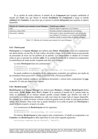 Copyright © 2000 TECNUN, Javier García de Jalón, José Ignacio Rodríguez, Íñigo Mingo, Aitor Imaz, Alfonso Brazalez, Alberto Larzabal, Jesús
Calleja, Jon García. Todos los derechos reservados. Está prohibida la reproducción total o parcial con fines comerciales y por cualquier medio del
contenido de estas páginas. Sólo esta permitida su impresión y utilización con fines personales.
Si se cambia de modo indirecto el tamaño de un Component (por ejemplo cambiando el
tamaño del Font), hay que llamar al método invalidate() del Component y luego al método
validate() del Container, lo que hace que se ejecute el método doLayout() para reajustar el espacio
disponible.
5.4.3 FlowLayout
FlowLayout es el Layout Manager por defecto para Panel. FlowLayout coloca los componentes
uno detrás deotro, en una fila, de izda a dcha y de arriba a abajo, en la misma forma en que procede
un procesador de texto con las palabras de un párrafo. Los componentes se añaden en el mismo
orden en que se ejecutan los métodos add(). Si se cambia el tamaño de la ventana los componentes
se redistribuyen de modo acorde, ocupando más filas si es necesario.
La clase FlowLayout tiene tres constructores:
FlowLayout();
FlowLayout(int alignement);
FlowLayout(int alignement, int horizontalGap, int verticalGap);
Se puede establecer la alineación de los componentes (centrados, por defecto), por medio de
las constantes FlowLayout.LEFT, FlowLayout.CENTER y FlowLayout.RIGHT.
Es posible también establecer una distancia horizontal y vertical entre componentes (el gap,
en pixels). El valor por defecto son 5 pixels.
5.4.4 BorderLayout
BorderLayout es el Layout Manager por defecto para Windows y Frames. BorderLayout define
cinco áreas: North, South, East, West y Center. Si se aumenta el tamaño de la ventana todas las
zonas se mantienen en su mínimo tamaño posible excepto Center, que absorbe casi todo el
crecimiento. Los componentes añadidos en cada zona tratan de ocupar todo el espacio disponible.
Por ejemplo, si se añade un botón, el botón se hará tan grande como la celda, lo cual puede producir
efectos muy extraños. Para evitar esto se puede introducir en la celda un panel con FlowLayout y
añadir el botón al panel y el panel a la celda.
Los constructores de BorderLayout son los siguientes:
BorderLayout();
BorderLayout(int horizontalGap, int verticalGap);
Por defecto BorderLayout no deja espacio entre componentes. Al añadir un componente a un
Container con BorderLayout se debe especificar la zona como segundo argumento:
miContainer.add(new Button("Norte"), "North");
Métodos de Container para manejar Layout Managers Función que realizan
add() Permite añadir Components a un Container
remove() y removeAll() Permiten eliminar Components de un Container
doLayout(), validate() doLayout() se llama automáticamente cada vez que hay
que redibujar el Container y sus Components. Se llama
también cuando el usuario llama al método validate()
Tabla 5.31. Métodos de Container para manejar los Layout Managers.
 