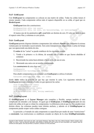 Capítulo 5: El AWT (Abstract Windows Toolkit) página 115
Copyright © 2000 TECNUN, Javier García de Jalón, José Ignacio Rodríguez, Íñigo Mingo, Aitor Imaz, Alfonso Brazalez, Alberto Larzabal, Jesús
Calleja, Jon García. Todos los derechos reservados. Está prohibida la reproducción total o parcial con fines comerciales y por cualquier medio del
contenido de estas páginas. Sólo esta permitida su impresión y utilización con fines personales.
5.4.5 GridLayout
Con GridLayout las componentes se colocan en una matriz de celdas. Todas las celdas tienen el
mismo tamaño. Cada componente utiliza todo el espacio disponible en su celda, al igual que en
BorderLayout.
GridLayout tiene dos constructores:
GridLayout(int nfil, int ncol);
GridLayout(int nfil, int ncol, int horizontalGap, int verticalGap);
Al menos uno de los parámetros nfil y ncol debe ser distinto de cero. El valor por defecto para
el espacio entre filas y columnas es cero pixels.
5.4.6 CardLayout
CardLayout permite disponer distintos componentes (de ordinario Panels) que comparten la misma
ventana para ser mostrados sucesivamente. Son como transparencias, diapositivas o cartas de baraja
que van apareciendo una detrás de otra.
El orden de las "cartas" se puede establecer de los siguientes modos:
1. Yendo a la primera o a la última, de acuerdo con el orden en que fueron añadidas al
container.
2. Recorriendo las cartas hacia delante o hacia atrás, de una en una.
3. Mostrando una carta con un nombre determinado.
Los constructores de esta clase son:
CardLayout()
CardLayout(int horizGap, int vertGap)
Para añadir componentes a un container con CardLayout se utiliza el método:
Container.add(Component comp, int index)
donde index indica la posición en que hay que insertar la carta. Los siguientes métodos de
CardLayout permiten controlar el orden en que aparecen las cartas:
void first(Container cont);
void last(Container cont);
void previous(Container cont);
void next(Container cont);
void show(Container cont, String nameCard);
5.4.7 GridBagLayout
El GridBagLayout es el Layout Manager más completo y flexible, aunque también el más
complicado de entender y de manejar. Al igual que el GridLayout, el GridBagLayout parte de una
matriz de celdas en la que se sitúan los componentes. La diferencia está en que las filas pueden tener
distinta altura, las columnas pueden tener distinta anchura, y además en el GridBagLayout un
componente puede ocupar varias celdas contiguas.
La posición y el tamaño de cada componente se especifican por medio de unas “restricciones”
o constraints. Las restricciones se establecen creando un objeto de la clase GridBagConstraints,
 