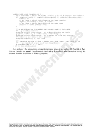 Copyright © 2000 TECNUN, Javier García de Jalón, José Ignacio Rodríguez, Íñigo Mingo, Aitor Imaz, Alfonso Brazalez, Alberto Larzabal, Jesús
Calleja, Jon García. Todos los derechos reservados. Está prohibida la reproducción total o parcial con fines comerciales y por cualquier medio del
contenido de estas páginas. Sólo esta permitida su impresión y utilización con fines personales.
public void paint (Graphics g) {
// se comprueba si existe el objeto invisible y si sus dimensiones son correctas
if ((graphInv==null) || (d.width!=dimInv.width) || (d.height!=dimInv.height)) {
dimInv = d;
// se llama al método createImage de la clase Component
imgInv = createImage(d.width, d.height);
// se llama al método getGraphics de la clase Image
graphInv = imgInv.getGraphics();
}
// se establecen las propiedades del contexto gráfico invisible,
// y se dibuja sobre él
graphInv.setColor(Color.white); // Se borra pintando de blanco
graphInv.fillRect(0, 0, dimInv.width, dimInv.height);
graphInv.setColor(Color.white); // Se asigna un color para dibujar
// Sentencias para dibujar sobre graphInv
graphInv.drawLine(0, 0, 100, 100);
...
// finalmente se hace visible la imagen invisible a partir del punto (0, 0)
// utilizando el propio panel como ImageObserver
g.drawImage(imgInv, 0, 0, this);
} // fin del método paint()
Los gráficos y las animaciones son particularmente útiles en las applets. El Tutorial de Sun
tiene un ejemplo (un applet) completamente explicado y desarrollado sobre las animaciones y los
distintos métodos de eliminar el flicker o parpadeo.
 