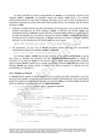 Copyright © 2000 TECNUN, Javier García de Jalón, José Ignacio Rodríguez, Íñigo Mingo, Aitor Imaz, Alfonso Brazalez, Alberto Larzabal, Jesús
Calleja, Jon García. Todos los derechos reservados. Está prohibida la reproducción total o parcial con fines comerciales y por cualquier medio del
contenido de estas páginas. Sólo esta permitida su impresión y utilización con fines personales.
La forma preferible de detener temporalmente un thread es la utilización conjunta de los
métodos wait() y notifyAll(). La principal ventaja del método wait() frente a los métodos
anteriormente descritos es que libera el bloqueo del objeto. por lo que el resto de threads que se
encuentran esperando para actuar sobre dicho objeto pueden llamar a sus métodos. Hay dos formas
de llamar a wait():
1. Indicando el tiempo máximo que debe estar parado (en milisegundos y con la opción de indicar
también nanosegundos), de forma análoga a sleep(). A diferencia del método sleep(), que
simplemente detiene el thread el tiempo indicado, el método wait() establece el tiempo máximo
que debe estar parado. Si en ese plazo se ejecutan los métodos notify() o notifyAll() que indican
la liberación de los objetos bloqueados, el thread continuará sin esperar a concluir el tiempo
indicado. Las dos declaraciones del método wait() son como siguen:
public final void wait(long timeout) throws InterruptedException
public final void wait(long timeout, int nanos) throws InterruptedException
2. Sin argumentos, en cuyo caso el thread permanece parado hasta que sea reinicializado
explícitamente mediante los métodos notify() o notifyAll().
public final void wait() throws InterruptedException
Los métodos wait() y notify() han de estar incluidas en un método synchronized, ya que de
otra forma se obtendrá una excepción del tipo IllegalMonitorStateException en tiempo de
ejecución. El uso típico de wait() es el de esperar a que se cumpla alguna determinada condición,
ajena al propio thread. Cuando ésta se cumpla, se utilizará el método notifyAll() para avisar a los
distintos threads que pueden utilizar el objeto. Estos nuevos conceptos se explican con más
profundidad en el Apartado 6.3.
6.2.3 Finalizar un Thread
Un thread finaliza cuando el método run() devuelve el control, por haber terminado lo que tenía
que hacer (por ejemplo, un bucle for que se ejecuta un número determinado de veces) o por haberse
dejado de cumplir una condición (por ejemplo, por un bucle while en el método run()). Es habitual
poner las siguientes sentencias en el caso de Applets Runnables:
public class MyApplet extends Applet implements Runnable {
// se crea una referencia tipo Thread
private Thread AppletThread;
...
// método start() del Applet
public void start() {
if(AppletThread == null){ // si no tiene un objeto Thread asociado
AppletThread = new Thread(this, "El propio Applet");
AppletThread.start(); // se arranca el thread y llama a run()
}
}
// método stop() del Applet
public void stop() {
AppletThread = null; // iguala la referencia a null
}
// método run() por implementar Runnable
public void run() {
Thread myThread = Thread.currentThread();
while (myThread == AppletThread) { // hasta que se ejecute stop() de Thread
... // código a ejecutar
}
}
} // fin de la clase MyApplet
 