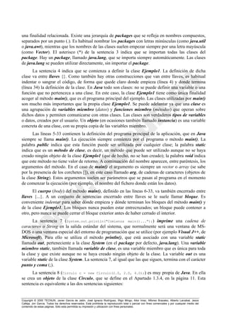 Copyright © 2000 TECNUN, Javier García de Jalón, José Ignacio Rodríguez, Íñigo Mingo, Aitor Imaz, Alfonso Brazalez, Alberto Larzabal, Jesús
Calleja, Jon García. Todos los derechos reservados. Está prohibida la reproducción total o parcial con fines comerciales y por cualquier medio del
contenido de estas páginas. Sólo esta permitida su impresión y utilización con fines personales.
una finalidad relacionada. Existe una jerarquía de packages que se refleja en nombres compuestos,
separados por un punto (.). Es habitual nombrar los packages con letras minúsculas (como java.util
o java.awt), mientras que los nombres de las clases suelen empezar siempre por una letra mayúscula
(como Vector). El asterisco (*) de la sentencia 3 indica que se importan todas las clases del
package. Hay un package, llamado java.lang, que se importa siempre automáticamente. Las clases
de java.lang se pueden utilizar directamente, sin importar el package.
La sentencia 4 indica que se comienza a definir la clase Ejemplo1. La definición de dicha
clase va entre llaves {}. Como también hay otras construcciones que van entre llaves, es habitual
indentar o sangrar el código, de forma que quede claro donde empieza (línea 4) y donde termina
(línea 34) la definición de la clase. En Java todo son clases: no se puede definir una variable o una
función que no pertenezca a una clase. En este caso, la clase Ejemplo1 tiene como única finalidad
acoger al método main(), que es el programa principal del ejemplo. Las clases utilizadas por main()
son mucho más importantes que la propia clase Ejemplo1. Se puede adelantar ya que una clase es
una agrupación de variables miembro (datos) y funciones miembro (métodos) que operan sobre
dichos datos y permiten comunicarse con otras clases. Las clases son verdaderos tipos de variables
o datos, creados por el usuario. Un objeto (en ocasiones también llamado instancia) es una variable
concreta de una clase, con su propia copia de las variables miembro.
Las líneas 5-33 contienen la definición del programa principal de la aplicación, que en Java
siempre se llama main(). La ejecución siempre comienza por el programa o método main(). La
palabra public indica que esta función puede ser utilizada por cualquier clase; la palabra static
indica que es un método de clase, es decir, un método que puede ser utilizado aunque no se haya
creado ningún objeto de la clase Ejemplo1 (que de hecho, no se han creado); la palabra void indica
que este método no tiene valor de retorno. A continuación del nombre aparecen, entre paréntesis, los
argumentos del método. En el caso de main() el argumento es siempre un vector o array (se sabe
por la presencia de los corchetes []), en este caso llamado arg, de cadenas de caracteres (objetos de
la clase String). Estos argumentos suelen ser parámetros que se pasan al programa en el momento
de comenzar la ejecución (por ejemplo, el nombre del fichero donde están los datos).
El cuerpo (body) del método main(), definido en las líneas 6-33, va también encerrado entre
llaves {...}. A un conjunto de sentencias encerrado entre llaves se le suele llamar bloque. Es
conveniente indentar para saber dónde empieza y dónde terminan los bloques del método main() y
de la clase Ejemplo1. Los bloques nunca pueden estar entrecruzados; un bloque puede contener a
otro, pero nunca se puede cerrar el bloque exterior antes de haber cerrado el interior.
La sentencia 7 (System.out.println("Comienza main()...");) imprime una cadena de
caracteres o String en la salida estándar del sistema, que normalmente será una ventana de MS-
DOS o una ventana especial del entorno de programación que se utilice (por ejemplo Visual J++, de
Microsoft). Para ello se utiliza el método println(), que está asociado con una variable static
llamada out, perteneciente a la clase System (en el package por defecto, java.lang). Una variable
miembro static, también llamada variable de clase, es una variable miembro que es única para toda
la clase y que existe aunque no se haya creado ningún objeto de la clase. La variable out es una
variable static de la clase System. La sentencia 7, al igual que las que siguen, termina con el carácter
punto y coma (;).
La sentencia 8 (Circulo c = new Circulo(2.0, 2.0, 4.0);) es muy propia de Java. En ella
se crea un objeto de la clase Circulo, que se define en el Apartado 1.3.4, en la página 11. Esta
sentencia es equivalente a las dos sentencias siguientes:
 