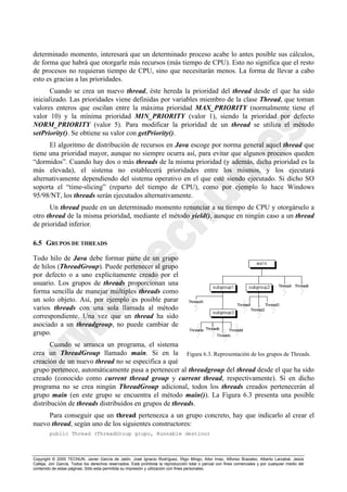Copyright © 2000 TECNUN, Javier García de Jalón, José Ignacio Rodríguez, Íñigo Mingo, Aitor Imaz, Alfonso Brazalez, Alberto Larzabal, Jesús
Calleja, Jon García. Todos los derechos reservados. Está prohibida la reproducción total o parcial con fines comerciales y por cualquier medio del
contenido de estas páginas. Sólo esta permitida su impresión y utilización con fines personales.
determinado momento, interesará que un determinado proceso acabe lo antes posible sus cálculos,
de forma que habrá que otorgarle más recursos (más tiempo de CPU). Esto no significa que el resto
de procesos no requieran tiempo de CPU, sino que necesitarán menos. La forma de llevar a cabo
esto es gracias a las prioridades.
Cuando se crea un nuevo thread, éste hereda la prioridad del thread desde el que ha sido
inicializado. Las prioridades viene definidas por variables miembro de la clase Thread, que toman
valores enteros que oscilan entre la máxima prioridad MAX_PRIORITY (normalmente tiene el
valor 10) y la mínima prioridad MIN_PRIORITY (valor 1), siendo la prioridad por defecto
NORM_PRIORITY (valor 5). Para modificar la prioridad de un thread se utiliza el método
setPriority(). Se obtiene su valor con getPriority().
El algoritmo de distribución de recursos en Java escoge por norma general aquel thread que
tiene una prioridad mayor, aunque no siempre ocurra así, para evitar que algunos procesos queden
“dormidos”. Cuando hay dos o más threads de la misma prioridad (y además, dicha prioridad es la
más elevada), el sistema no establecerá prioridades entre los mismos, y los ejecutará
alternativamente dependiendo del sistema operativo en el que esté siendo ejecutado. Si dicho SO
soporta el “time-slicing” (reparto del tiempo de CPU), como por ejemplo lo hace Windows
95/98/NT, los threads serán ejecutados alternativamente.
Un thread puede en un determinado momento renunciar a su tiempo de CPU y otorgárselo a
otro thread de la misma prioridad, mediante el método yield(), aunque en ningún caso a un thread
de prioridad inferior.
6.5 GRUPOS DE THREADS
Todo hilo de Java debe formar parte de un grupo
de hilos (ThreadGroup). Puede pertenecer al grupo
por defecto o a uno explícitamente creado por el
usuario. Los grupos de threads proporcionan una
forma sencilla de manejar múltiples threads como
un solo objeto. Así, por ejemplo es posible parar
varios threads con una sola llamada al método
correspondiente. Una vez que un thread ha sido
asociado a un threadgroup, no puede cambiar de
grupo.
Cuando se arranca un programa, el sistema
crea un ThreadGroup llamado main. Si en la
creación de un nuevo thread no se especifica a qué
grupo pertenece, automáticamente pasa a pertenecer al threadgroup del thread desde el que ha sido
creado (conocido como current thread group y current thread, respectivamente). Si en dicho
programa no se crea ningún ThreadGroup adicional, todos los threads creados pertenecerán al
grupo main (en este grupo se encuentra el método main()). La Figura 6.3 presenta una posible
distribución de threads distribuidos en grupos de threads.
Para conseguir que un thread pertenezca a un grupo concreto, hay que indicarlo al crear el
nuevo thread, según uno de los siguientes constructores:
public Thread (ThreadGroup grupo, Runnable destino)
Figura 6.3. Representación de los grupos de Threads.
 