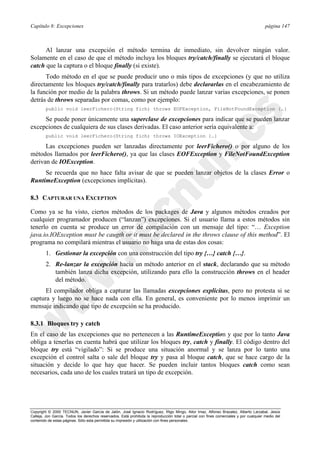 Capítulo 8: Excepciones página 147
Copyright © 2000 TECNUN, Javier García de Jalón, José Ignacio Rodríguez, Íñigo Mingo, Aitor Imaz, Alfonso Brazalez, Alberto Larzabal, Jesús
Calleja, Jon García. Todos los derechos reservados. Está prohibida la reproducción total o parcial con fines comerciales y por cualquier medio del
contenido de estas páginas. Sólo esta permitida su impresión y utilización con fines personales.
Al lanzar una excepción el método termina de inmediato, sin devolver ningún valor.
Solamente en el caso de que el método incluya los bloques try/catch/finally se ejecutará el bloque
catch que la captura o el bloque finally (si existe).
Todo método en el que se puede producir uno o más tipos de excepciones (y que no utiliza
directamente los bloques try/catch/finally para tratarlos) debe declararlas en el encabezamiento de
la función por medio de la palabra throws. Si un método puede lanzar varias excepciones, se ponen
detrás de throws separadas por comas, como por ejemplo:
public void leerFichero(String fich) throws EOFException, FileNotFoundException {…}
Se puede poner únicamente una superclase de excepciones para indicar que se pueden lanzar
excepciones de cualquiera de sus clases derivadas. El caso anterior sería equivalente a:
public void leerFichero(String fich) throws IOException {…}
Las excepciones pueden ser lanzadas directamente por leerFichero() o por alguno de los
métodos llamados por leerFichero(), ya que las clases EOFException y FileNotFoundException
derivan de IOException.
Se recuerda que no hace falta avisar de que se pueden lanzar objetos de la clases Error o
RuntimeException (excepciones implícitas).
8.3 CAPTURAR UNA EXCEPTION
Como ya se ha visto, ciertos métodos de los packages de Java y algunos métodos creados por
cualquier programador producen (“lanzan”) excepciones. Si el usuario llama a estos métodos sin
tenerlo en cuenta se produce un error de compilación con un mensaje del tipo: “… Exception
java.io.IOException must be caugth or it must be declared in the throws clause of this method”. El
programa no compilará mientras el usuario no haga una de estas dos cosas:
1. Gestionar la excepción con una construcción del tipo try {…} catch {…}.
2. Re-lanzar la excepción hacia un método anterior en el stack, declarando que su método
también lanza dicha excepción, utilizando para ello la construcción throws en el header
del método.
El compilador obliga a capturar las llamadas excepciones explícitas, pero no protesta si se
captura y luego no se hace nada con ella. En general, es conveniente por lo menos imprimir un
mensaje indicando qué tipo de excepción se ha producido.
8.3.1 Bloques try y catch
En el caso de las excepciones que no pertenecen a las RuntimeException y que por lo tanto Java
obliga a tenerlas en cuenta habrá que utilizar los bloques try, catch y finally. El código dentro del
bloque try está “vigilado”: Si se produce una situación anormal y se lanza por lo tanto una
excepción el control salta o sale del bloque try y pasa al bloque catch, que se hace cargo de la
situación y decide lo que hay que hacer. Se pueden incluir tantos bloques catch como sean
necesarios, cada uno de los cuales tratará un tipo de excepción.
 