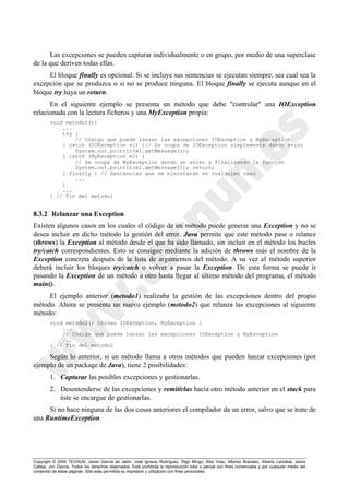 Copyright © 2000 TECNUN, Javier García de Jalón, José Ignacio Rodríguez, Íñigo Mingo, Aitor Imaz, Alfonso Brazalez, Alberto Larzabal, Jesús
Calleja, Jon García. Todos los derechos reservados. Está prohibida la reproducción total o parcial con fines comerciales y por cualquier medio del
contenido de estas páginas. Sólo esta permitida su impresión y utilización con fines personales.
Las excepciones se pueden capturar individualmente o en grupo, por medio de una superclase
de la que deriven todas ellas.
El bloque finally es opcional. Si se incluye sus sentencias se ejecutan siempre, sea cual sea la
excepción que se produzca o si no se produce ninguna. El bloque finally se ejecuta aunque en el
bloque try haya un return.
En el siguiente ejemplo se presenta un método que debe "controlar" una IOException
relacionada con la lectura ficheros y una MyException propia:
void metodo1(){
...
try {
// Código que puede lanzar las excepciones IOException y MyException
} catch (IOException e1) {// Se ocupa de IOException simplemente dando aviso
System.out.println(e1.getMessage());
} catch (MyException e2) {
// Se ocupa de MyException dando un aviso y finalizando la función
System.out.println(e2.getMessage()); return;
} finally { // Sentencias que se ejecutarán en cualquier caso
...
}
...
} // Fin del metodo1
8.3.2 Relanzar una Exception
Existen algunos casos en los cuales el código de un método puede generar una Exception y no se
desea incluir en dicho método la gestión del error. Java permite que este método pase o relance
(throws) la Exception al método desde el que ha sido llamado, sin incluir en el método los bucles
try/catch correspondientes. Esto se consigue mediante la adición de throws más el nombre de la
Exception concreta después de la lista de argumentos del método. A su vez el método superior
deberá incluir los bloques try/catch o volver a pasar la Exception. De esta forma se puede ir
pasando la Exception de un método a otro hasta llegar al último método del programa, el método
main().
El ejemplo anterior (metodo1) realizaba la gestión de las excepciones dentro del propio
método. Ahora se presenta un nuevo ejemplo (metodo2) que relanza las excepciones al siguiente
método:
void metodo2() throws IOException, MyException {
...
// Código que puede lanzar las excepciones IOException y MyException
...
} // Fin del metodo2
Según lo anterior, si un método llama a otros métodos que pueden lanzar excepciones (por
ejemplo de un package de Java), tiene 2 posibilidades:
1. Capturar las posibles excepciones y gestionarlas.
2. Desentenderse de las excepciones y remitirlas hacia otro método anterior en el stack para
éste se encargue de gestionarlas.
Si no hace ninguna de las dos cosas anteriores el compilador da un error, salvo que se trate de
una RuntimeException.
 