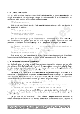 Copyright © 2000 TECNUN, Javier García de Jalón, José Ignacio Rodríguez, Íñigo Mingo, Aitor Imaz, Alfonso Brazalez, Alberto Larzabal, Jesús
Calleja, Jon García. Todos los derechos reservados. Está prohibida la reproducción total o parcial con fines comerciales y por cualquier medio del
contenido de estas páginas. Sólo esta permitida su impresión y utilización con fines personales.
9.2.2 Lectura desde teclado
Para leer desde teclado se puede utilizar el método System.in.read() de la clase InputStream. Este
método lee un carácter por cada llamada. Su valor de retorno es un int. Si se espera cualquier otro
tipo hay que hacer una conversión explícita mediante un cast.
char c;
c=(char)System.in.read();
Este método puede lanzar la excepción java.io.IOException y siempre habrá que ocuparse de
ella, por ejemplo en la forma:
try {
c=(char)System.in.read();
}
catch(java.io.IOException ioex) {
// qué hacer cuando ocurra la excepción
}
Para leer datos más largos que un simple carácter es necesario emplear un bucle while o for y
unir los caracteres. Por ejemplo, para leer una línea completa se podría utilizar un bucle while
guardando los caracteres leídos en un String o en un StringBuffer (más rápido que String):
char c;
String frase = new String(""); // StringBuffer frase=new StringBuffer("");
try {
while((c=System.in.read()) != 'n')
frase = frase + c; // frase.append(c);
}
catch(java.io.IOException ioex) {}
Una vez que se lee una línea, ésta puede contener números de coma flotante, etc. Sin embargo,
hay una manera más fácil de conseguir lo mismo: utilizar adecuadamente la librería java.io.
9.2.3 Método práctico para leer desde teclado
Para facilitar la lectura de teclado se puede conseguir que se lea una línea entera con una sola orden
si se utiliza un objeto BufferedReader. El método String readLine() perteneciente a BufferReader
lee todos los caracteres hasta encontrar un 'n' o 'r' y los devuelve como un String (sin incluir 'n' ni
'r'). Este método también puede lanzar java.io.IOException.
System.in es un objeto de la clase InputStream. BufferedReader pide un Reader en el
constructor. El puente de unión necesario lo dará InputStreamReader, que acepta un InputStream
como argumento del constructor y es una clase derivada de Reader. Por lo tanto si se desea leer una
línea completa desde la entrada estándar habrá que utilizar el siguiente código:
InputStreamReader isr = new InputStreamReader(System.in);
BufferedReader br = new BufferedReader(isr);
// o en una línea:
// BufferedReader br2 = new BufferedReader(new InputStreamReader(System.in));
String frase = br2.readLine(); // Se lee la línea con una llamada
Así ya se ha leido una línea del teclado. El thread que ejecute este código estará parado en esta
línea hasta que el usuario termine la línea (pulse return). Es más sencillo y práctico que la
posibilidad anterior.
¿Y qué hacer con una línea entera? La clase java.util.StringTokenizer da la posibilidad de
separar una cadena de carácteres en las “palabras” (tokens) que la forman (por defecto, conjuntos de
 