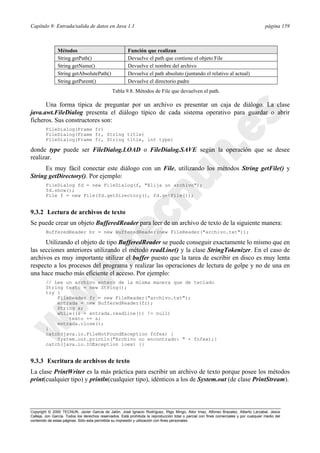 Capítulo 9: Entrada/salida de datos en Java 1.1 página 159
Copyright © 2000 TECNUN, Javier García de Jalón, José Ignacio Rodríguez, Íñigo Mingo, Aitor Imaz, Alfonso Brazalez, Alberto Larzabal, Jesús
Calleja, Jon García. Todos los derechos reservados. Está prohibida la reproducción total o parcial con fines comerciales y por cualquier medio del
contenido de estas páginas. Sólo esta permitida su impresión y utilización con fines personales.
Una forma típica de preguntar por un archivo es presentar un caja de diálogo. La clase
java.awt.FileDialog presenta el diálogo típico de cada sistema operativo para guardar o abrir
ficheros. Sus constructores son:
FileDialog(Frame fr)
FileDialog(Frame fr, String title)
FileDialog(Frame fr, String title, int type)
donde type puede ser FileDialog.LOAD o FileDialog.SAVE según la operación que se desee
realizar.
Es muy fácil conectar este diálogo con un File, utilizando los métodos String getFile() y
String getDirectory(). Por ejemplo:
FileDialog fd = new FileDialog(f, "Elija un archivo");
fd.show();
File f = new File(fd.getDirectory(), fd.getFile());
9.3.2 Lectura de archivos de texto
Se puede crear un objeto BufferedReader para leer de un archivo de texto de la siguiente manera:
BufferedReader br = new BufferedReader(new FileReader("archivo.txt"));
Utilizando el objeto de tipo BufferedReader se puede conseguir exactamente lo mismo que en
las secciones anteriores utilizando el método readLine() y la clase StringTokenizer. En el caso de
archivos es muy importante utilizar el buffer puesto que la tarea de escribir en disco es muy lenta
respecto a los procesos del programa y realizar las operaciones de lectura de golpe y no de una en
una hace mucho más eficiente el acceso. Por ejemplo:
// Lee un archivo entero de la misma manera que de teclado
String texto = new String();
try {
FileReader fr = new FileReader("archivo.txt");
entrada = new BufferedReader(fr);
String s;
while((s = entrada.readLine()) != null)
texto += s;
entrada.close();
}
catch(java.io.FileNotFoundException fnfex) {
System.out.println("Archivo no encontrado: " + fnfex);}
catch(java.io.IOException ioex) {}
9.3.3 Escritura de archivos de texto
La clase PrintWriter es la más práctica para escribir un archivo de texto porque posee los métodos
print(cualquier tipo) y println(cualquier tipo), idénticos a los de System.out (de clase PrintStream).
Métodos Función que realizan
String getPath() Devuelve el path que contiene el objeto File
String getName() Devuelve el nombre del archivo
String getAbsolutePath() Devuelve el path absoluto (juntando el relativo al actual)
String getParent() Devuelve el directorio padre
Tabla 9.8. Métodos de File que devuelven el path.
 
